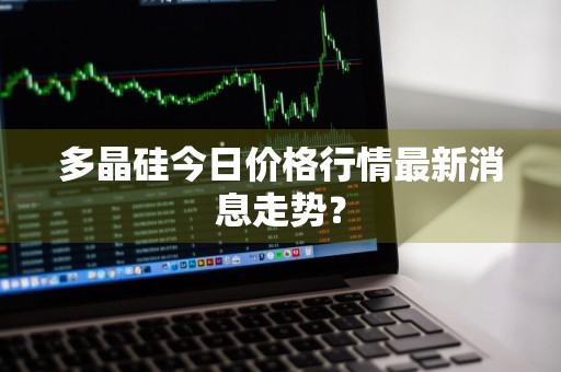 多晶硅今日价格行情最新消息走势？