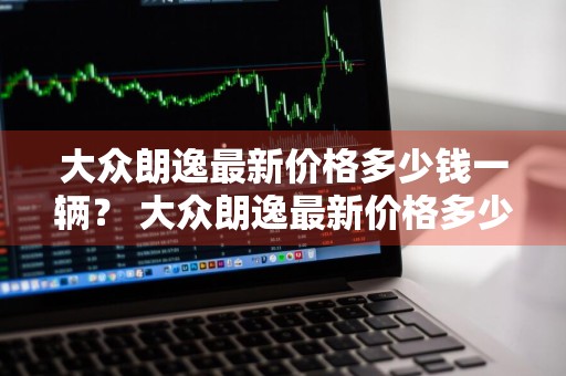 大众朗逸最新价格多少钱一辆？ 大众朗逸最新价格多少钱一辆新车