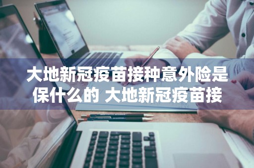 大地新冠疫苗接种意外险是保什么的 大地新冠疫苗接种意外险是保什么的啊