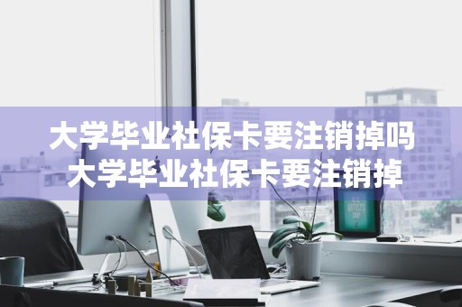 大学毕业社保卡要注销掉吗 大学毕业社保卡要注销掉吗怎么办