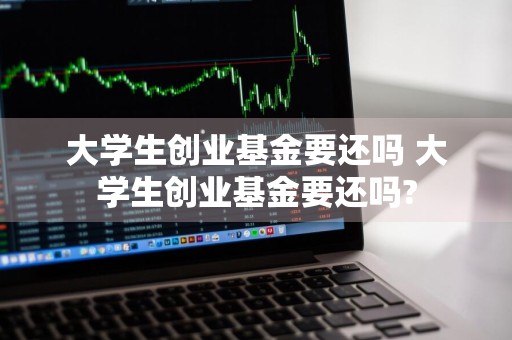 大学生创业基金要还吗 大学生创业基金要还吗?