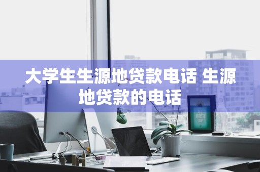 大学生生源地贷款电话 生源地贷款的电话