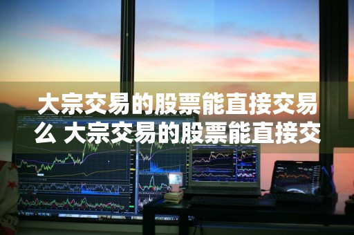 大宗交易的股票能直接交易么 大宗交易的股票能直接交易么吗