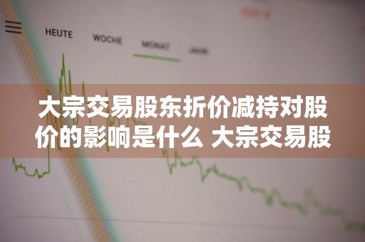 大宗交易股东折价减持对股价的影响是什么 大宗交易股东折价减持对股价的影响是什么意思