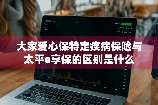 大家爱心保特定疾病保险与太平e享保的区别是什么