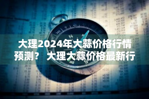 大理2024年大蒜价格行情预测？ 大理大蒜价格最新行情
