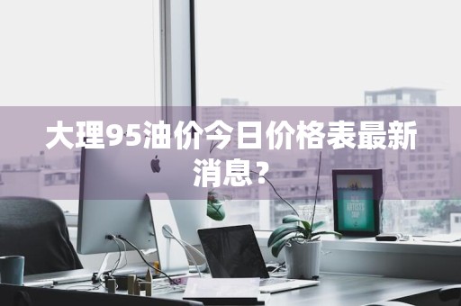 大理95油价今日价格表最新消息？