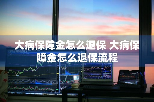 大病保障金怎么退保 大病保障金怎么退保流程