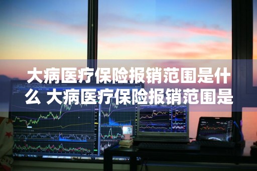大病医疗保险报销范围是什么 大病医疗保险报销范围是什么意思