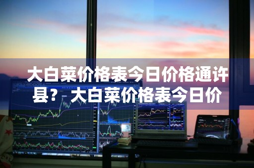 大白菜价格表今日价格通许县？ 大白菜价格表今日价格通许县