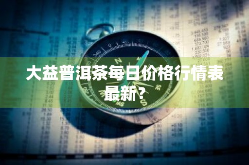 大益普洱茶每日价格行情表最新？