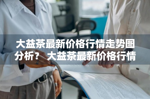 大益茶最新价格行情走势图分析？ 大益茶最新价格行情走势图分析表