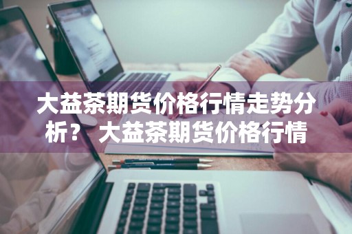 大益茶期货价格行情走势分析？ 大益茶期货价格行情走势分析图