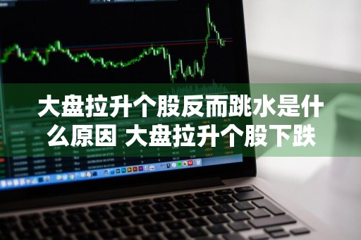 大盘拉升个股反而跳水是什么原因 大盘拉升个股下跌