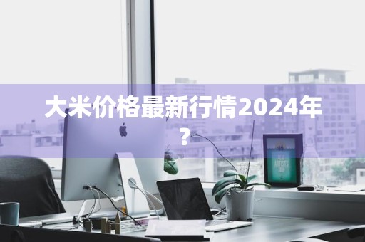 大米价格最新行情2024年？