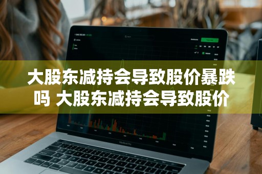 大股东减持会导致股价暴跌吗 大股东减持会导致股价暴跌吗知乎
