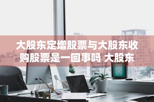 大股东定增股票与大股东收购股票是一回事吗 大股东定增股票与大股东收购股票是一回事吗