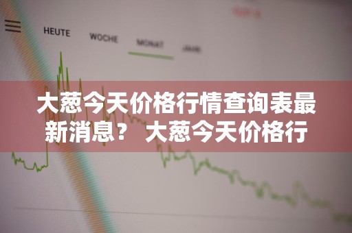 大葱今天价格行情查询表最新消息？ 大葱今天价格行情查询表最新消息图片