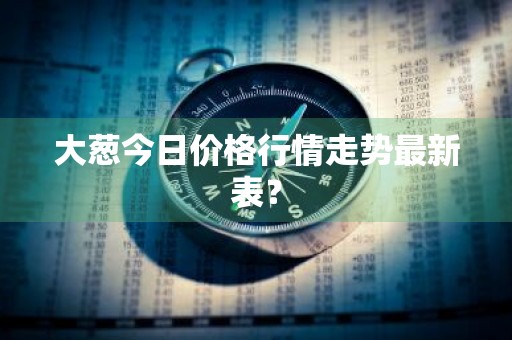 大葱今日价格行情走势最新表？