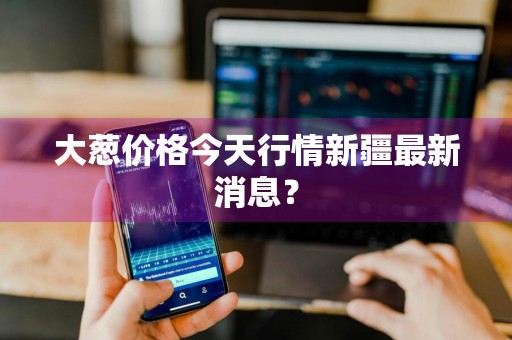 大葱价格今天行情新疆最新消息？
