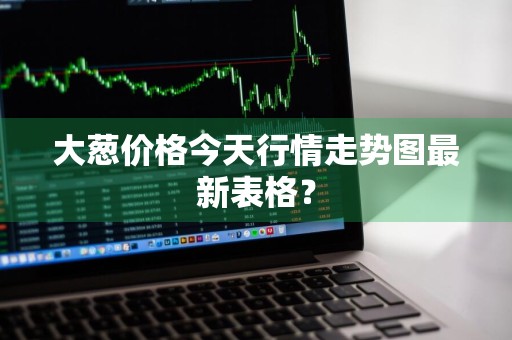 大葱价格今天行情走势图最新表格？