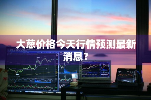 大葱价格今天行情预测最新消息？