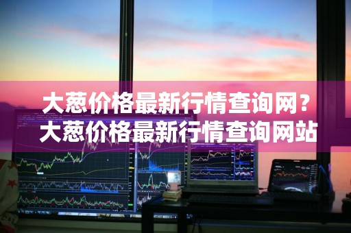 大葱价格最新行情查询网？ 大葱价格最新行情查询网站