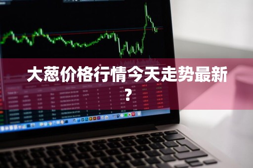 大葱价格行情今天走势最新？