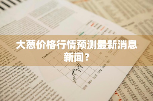 大葱价格行情预测最新消息新闻?