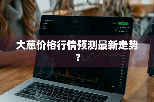 大葱价格行情预测最新走势？