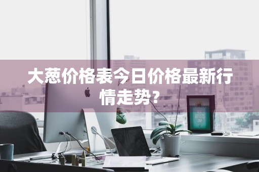 大葱价格表今日价格最新行情走势？