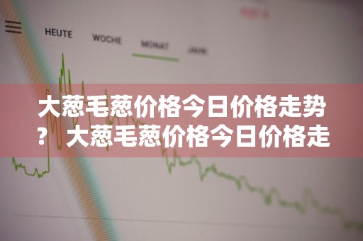 大葱毛葱价格今日价格走势？ 大葱毛葱价格今日价格走势