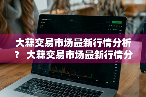 大蒜交易市场最新行情分析？ 大蒜交易市场最新行情分析报告