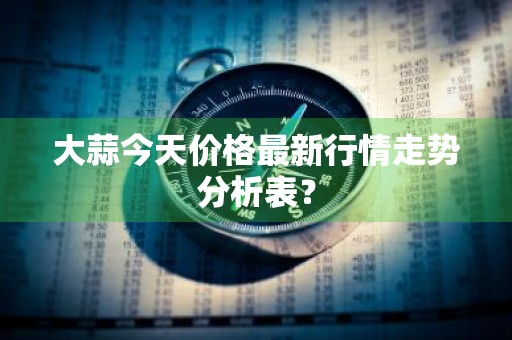 大蒜今天价格最新行情走势分析表？