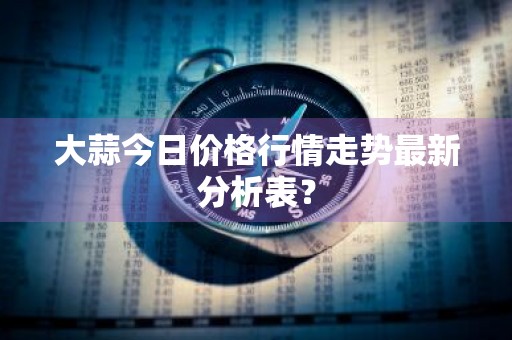 大蒜今日价格行情走势最新分析表？