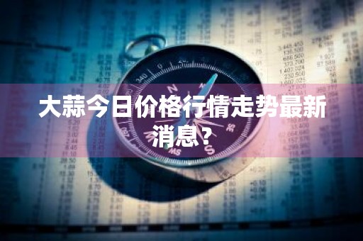 大蒜今日价格行情走势最新消息？
