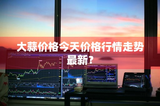 大蒜价格今天价格行情走势最新？