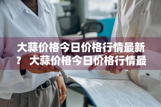 大蒜价格今日价格行情最新？ 大蒜价格今日价格行情最新消息