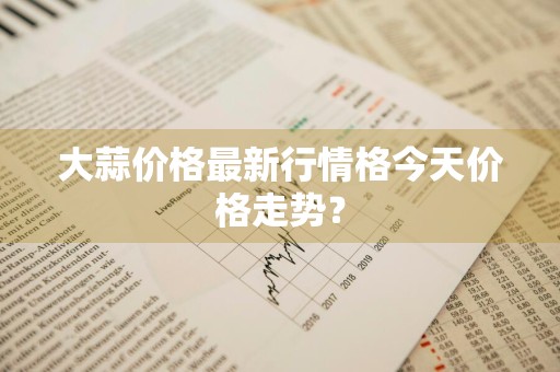 大蒜价格最新行情格今天价格走势？