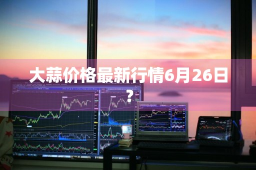 大蒜价格最新行情6月26日？