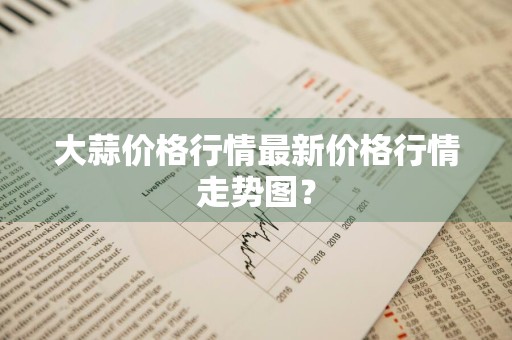 大蒜价格行情最新价格行情走势图?
