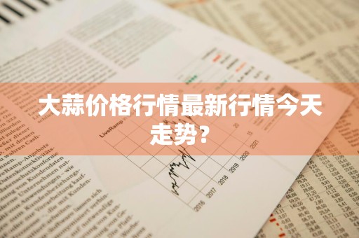 大蒜价格行情最新行情今天走势？
