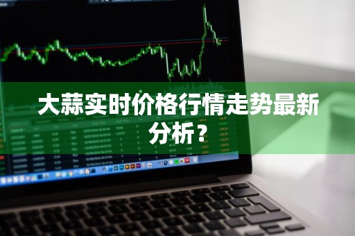 大蒜实时价格行情走势最新分析？