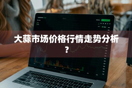 大蒜市场价格行情走势分析？