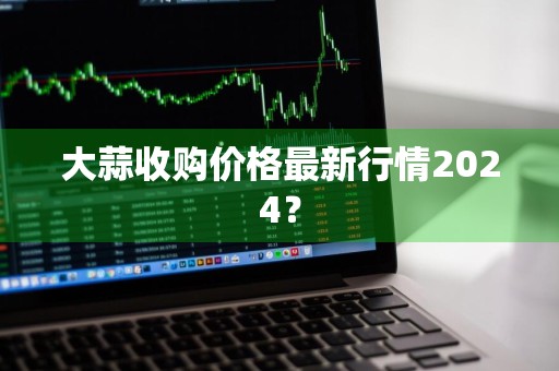 大蒜收购价格最新行情2024？