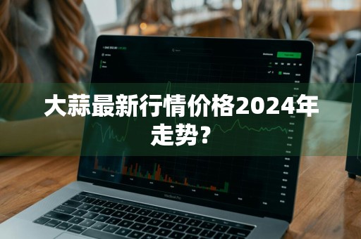 大蒜最新行情价格2024年走势？