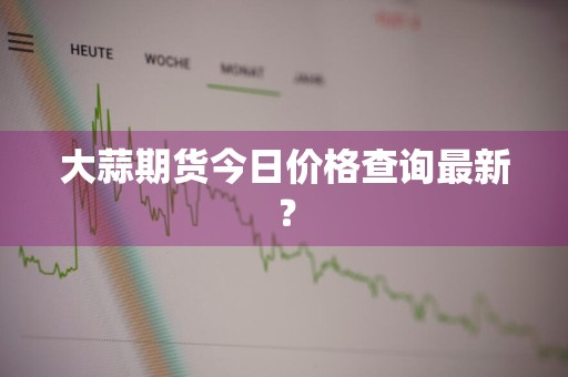大蒜期货今日价格查询最新？