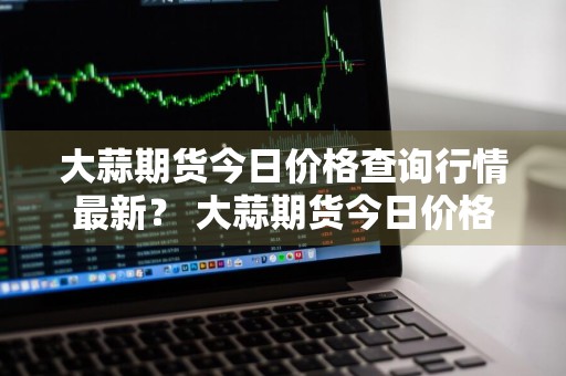 大蒜期货今日价格查询行情最新？ 大蒜期货今日价格查询行情最新消息