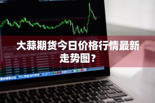 大蒜期货今日价格行情最新走势图？