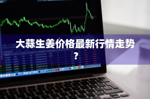 大蒜生姜价格最新行情走势？